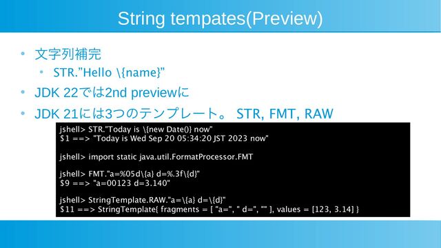 String tempates(Preview)
●
文字列補完
●
STR.”Hello \{name}”
●
JDK 22では2nd previewに
● JDK 21には3つのテンプレート。 STR, FMT, RAW
jshell> STR."Today is \{new Date()} now"
$1 ==> "Today is Wed Sep 20 05:34:20 JST 2023 now"
jshell> import static java.util.FormatProcessor.FMT
jshell> FMT."a=%05d\{a} d=%.3f\{d}"
$9 ==> "a=00123 d=3.140"
jshell> StringTemplate.RAW."a=\{a} d=\{d}"
$11 ==> StringTemplate{ fragments = [ "a=", " d=", "" ], values = [123, 3.14] }
