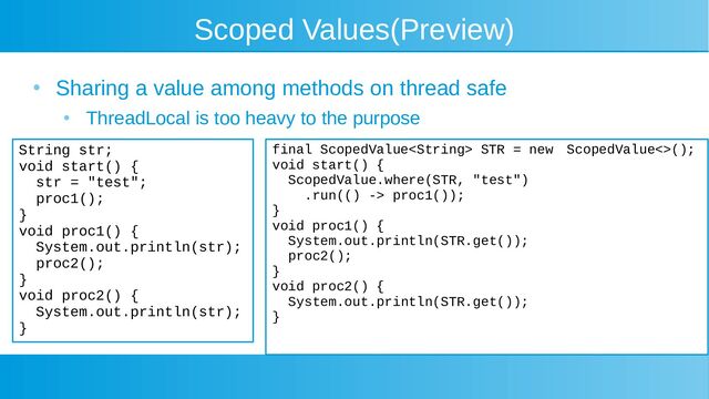 Scoped Values(Preview)
●
Sharing a value among methods on thread safe
●
ThreadLocal is too heavy to the purpose
String str;
void start() {
str = "test";
proc1();
}
void proc1() {
System.out.println(str);
proc2();
}
void proc2() {
System.out.println(str);
}
final ScopedValue STR = new　 ScopedValue<>();
void start() {
ScopedValue.where(STR, "test")
.run(() -> proc1());
}
void proc1() {
System.out.println(STR.get());
proc2();
}
void proc2() {
System.out.println(STR.get());
}
