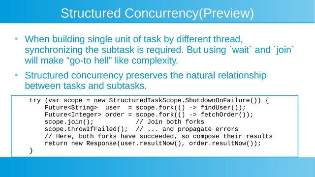 Structured Concurrency(Preview)
●
When building single unit of task by different thread,
synchronizing the subtask is required. But using `wait` and `join`
will make “go-to hell” like complexity.
●
Structured concurrency preserves the natural relationship
between tasks and subtasks.
try (var scope = new StructuredTaskScope.ShutdownOnFailure()) {
Future user = scope.fork(() -> findUser());
Future order = scope.fork(() -> fetchOrder());
scope.join(); // Join both forks
scope.throwIfFailed(); // ... and propagate errors
// Here, both forks have succeeded, so compose their results
return new Response(user.resultNow(), order.resultNow());
}
