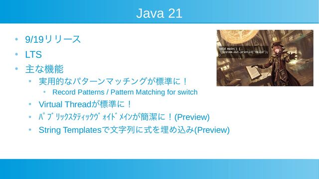 Java 21
●
9/19リリース
●
LTS
●
主な機能
●
実用的なパターンマッチングが標準に！
●
Record Patterns / Pattern Matching for switch
●
Virtual Threadが標準に！
●
ﾊﾟﾌﾞﾘｯｸｽﾀﾃｨｯｸｳﾞｫｲﾄﾞﾒｲﾝが簡潔に！(Preview)
●
String Templatesで文字列に式を埋め込み(Preview)
