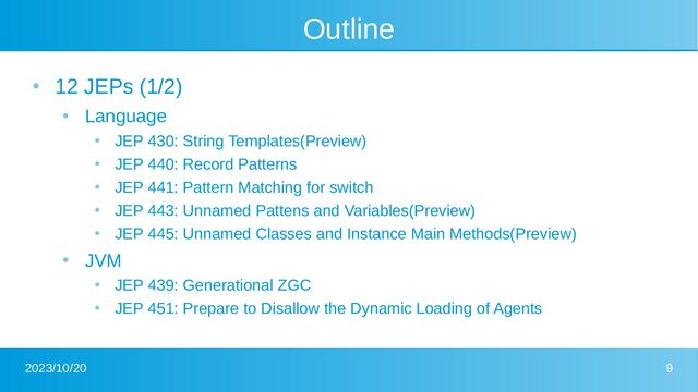 2023/10/20 9
Outline
●
12 JEPs (1/2)
●
Language
●
JEP 430: String Templates(Preview)
●
JEP 440: Record Patterns
●
JEP 441: Pattern Matching for switch
●
JEP 443: Unnamed Pattens and Variables(Preview)
●
JEP 445: Unnamed Classes and Instance Main Methods(Preview)
●
JVM
●
JEP 439: Generational ZGC
●
JEP 451: Prepare to Disallow the Dynamic Loading of Agents
