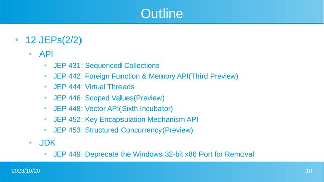 2023/10/20 10
Outline
●
12 JEPs(2/2)
●
API
●
JEP 431: Sequenced Collections
●
JEP 442: Foreign Function & Memory API(Third Preview)
●
JEP 444: Virtual Threads
●
JEP 446: Scoped Values(Preview)
●
JEP 448: Vector API(Sixth Incubator)
●
JEP 452: Key Encapsulation Mechanism API
●
JEP 453: Structured Concurrency(Preview)
●
JDK
●
JEP 449: Deprecate the Windows 32-bit x86 Port for Removal
