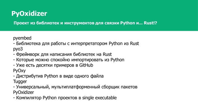 PyOxidizer
Проект из библиотек и инструментов для связки Python и... Rust!?
pyembed
- Библиотека для работы с интерпретатором Python из Rust
pyo3
- Фреймворк для написания библиотек на Rust
- Которые можно спокойно импортировать из Python
- Уже есть десятки примеров в GitHub
PyOxy
- Дистрибутив Python в виде одного файла
Tugger
- Универсальный, мультиплатформенный сборщик пакетов
PyOxidizer
- Компилятор Python проектов в single executable
