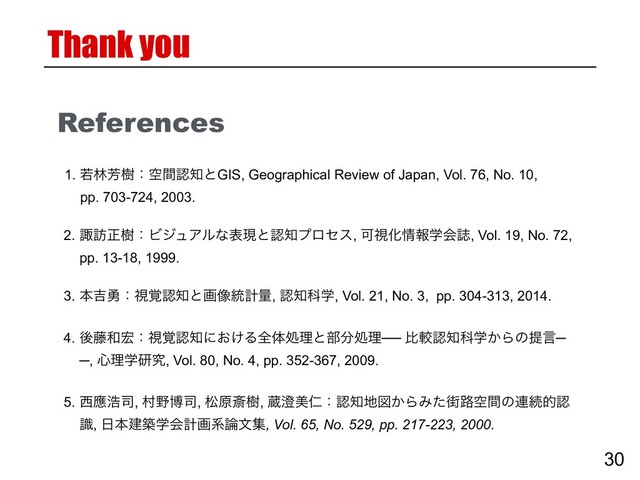 References
2. ਡ๚ਖ਼थɿϏδϡΞϧͳදݱͱೝ஌ϓϩηε, ՄࢹԽ৘ใֶձࢽ, Vol. 19, No. 72,
pp. 13-18, 1999.
1. एྛ๕थɿۭؒೝ஌ͱGIS, Geographical Review of Japan, Vol. 76, No. 10,
pp. 703-724, 2003.
3. ຊ٢༐ɿࢹ֮ೝ஌ͱը૾౷ܭྔ, ೝ஌Պֶ, Vol. 21, No. 3, pp. 304-313, 2014.
5. ੢ጯߒ࢘, ଜ໺ത࢘, দݪࡈथ, ଂ੅ඒਔɿೝ஌஍ਤ͔ΒΈͨ֗࿏ۭؒͷ࿈ଓతೝ
ࣝ, ೔ຊݐஙֶձܭըܥ࿦จू, Vol. 65, No. 529, pp. 217-223, 2000.
30
Thank you
4. ޙ౻࿨޺ɿࢹ֮ೝ஌ʹ͓͚Δશମॲཧͱ෦෼ॲཧ── ൺֱೝ஌Պֶ͔Βͷఏݴ─
─, ৺ཧֶݚڀ, Vol. 80, No. 4, pp. 352-367, 2009.
