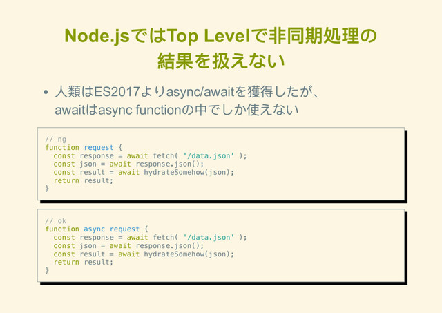 Node.js
ではTop Level
で非同期処理の
結果を扱えない
人類はES2017
よりasync/await
を獲得したが、
await
はasync function
の中でしか使えない
// ng
function request {
const response = await fetch( '/data.json' );
const json = await response.json();
const result = await hydrateSomehow(json);
return result;
}
// ok
function async request {
const response = await fetch( '/data.json' );
const json = await response.json();
const result = await hydrateSomehow(json);
return result;
}
