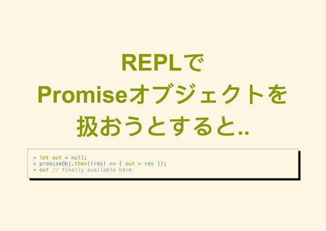 REPL
で
Promise
オブジェクトを
扱おうとすると..
> let out = null;
> promiseObj.then((res) => { out = res });
> out // finally available here
