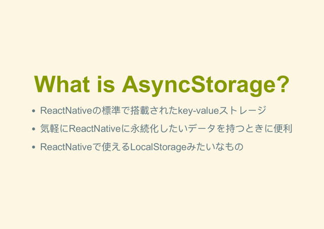 What is AsyncStorage?
ReactNative
の標準で搭載されたkey­value
ストレージ
気軽にReactNative
に永続化したいデータを持つときに便利
ReactNative
で使えるLocalStorage
みたいなもの
