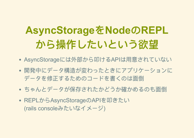 AsyncStorage
をNode
のREPL
から操作したいという欲望
AsyncStorage
には外部から叩けるAPI
は用意されていない
開発中にデータ構造が変わったときにアプリケーションに
データを修正するためのコードを書くのは面倒
ちゃんとデータが保存されたかどうか確かめるのも面倒
REPL
からAsyncStorage
のAPI
を叩きたい
(rails console
みたいなイメージ)
