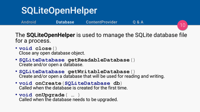 SQLiteOpenHelper
10
The SQLiteOpenHelper is used to manage the SQLite database file
for a process.
• void close()
Close any open database object.
• SQLiteDatabase getReadableDatabase()
Create and/or open a database.
• SQLiteDatabase getWritableDatabase()
Create and/or open a database that will be used for reading and writing.
• void onCreate(SQLiteDatabase db)
Called when the database is created for the first time.
• void onUpgrade( … )
Called when the database needs to be upgraded.
