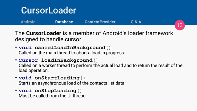 CursorLoader
12
The CursorLoader is a member of Android’s loader framework
designed to handle cursor.
• void cancelLoadInBackground()
Called on the main thread to abort a load in progress.
• Cursor loadInBackground()
Called on a worker thread to perform the actual load and to return the result of the
load operation.
• void onStartLoading()
Starts an asynchronous load of the contacts list data.
• void onStopLoading()
Must be called from the UI thread
