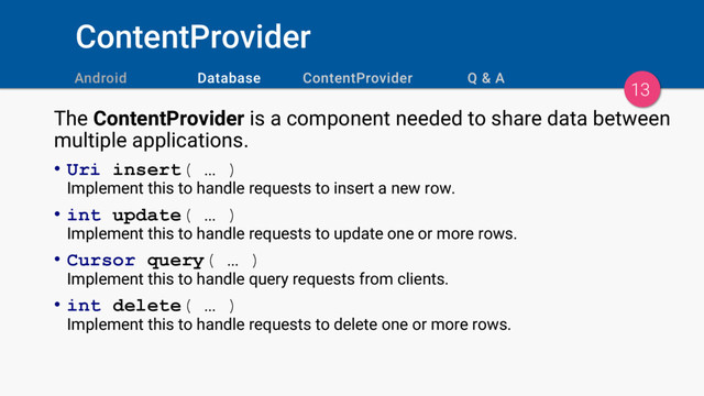 ContentProvider
13
The ContentProvider is a component needed to share data between
multiple applications.
• Uri insert( … )
Implement this to handle requests to insert a new row.
• int update( … )
Implement this to handle requests to update one or more rows.
• Cursor query( … )
Implement this to handle query requests from clients.
• int delete( … )
Implement this to handle requests to delete one or more rows.
