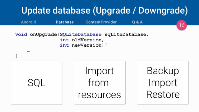 Update database (Upgrade / Downgrade)
void onUpgrade(SQLiteDatabase sqLiteDatabase,
int oldVersion,
int newVersion){
…
}
16
SQL
Import
from
resources
Backup
Import
Restore
