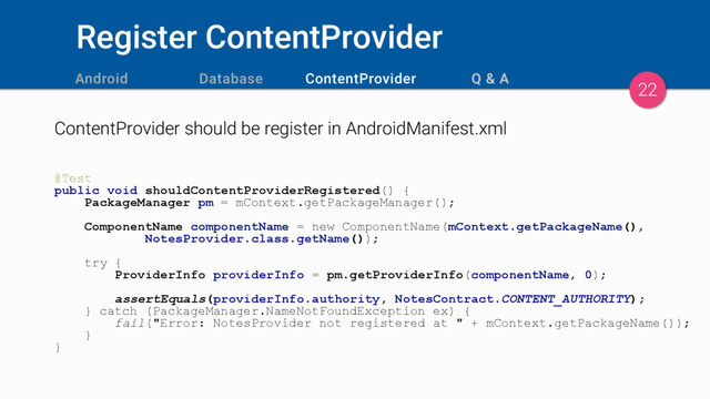 Register ContentProvider
ContentProvider should be register in AndroidManifest.xml
@Test
public void shouldContentProviderRegistered() {
PackageManager pm = mContext.getPackageManager();
ComponentName componentName = new ComponentName(mContext.getPackageName(),
NotesProvider.class.getName());
try {
ProviderInfo providerInfo = pm.getProviderInfo(componentName, 0);
assertEquals(providerInfo.authority, NotesContract.CONTENT_AUTHORITY);
} catch (PackageManager.NameNotFoundException ex) {
fail("Error: NotesProvider not registered at " + mContext.getPackageName());
}
}
22

