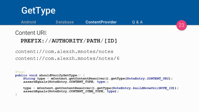 GetType
Content URI:
PREFIX://AUTHORITY/PATH/[ID]
content://com.alexzh.mnotes/notes
content://com.alexzh.mnotes/notes/6
@Test
public void shouldVerifyGetType() {
String type = mContext.getContentResolver().getType(NoteEntry.CONTENT_URI);
assertEquals(NoteEntry.CONTENT_TYPE, type);
type = mContext.getContentResolver().getType(NoteEntry.buildNoteUri(NOTE_ID));
assertEquals(NoteEntry.CONTENT_ITEM_TYPE, type);
}
23
