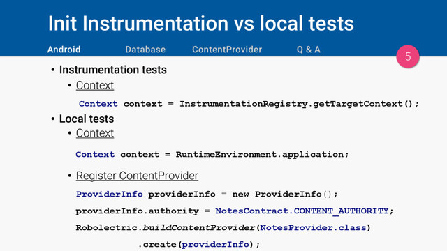 Init Instrumentation vs local tests
• Instrumentation tests
• Context
Context context = InstrumentationRegistry.getTargetContext();
• Local tests
• Context
Context context = RuntimeEnvironment.application;
• Register ContentProvider
ProviderInfo providerInfo = new ProviderInfo();
providerInfo.authority = NotesContract.CONTENT_AUTHORITY;
Robolectric.buildContentProvider(NotesProvider.class)
.create(providerInfo);
5
