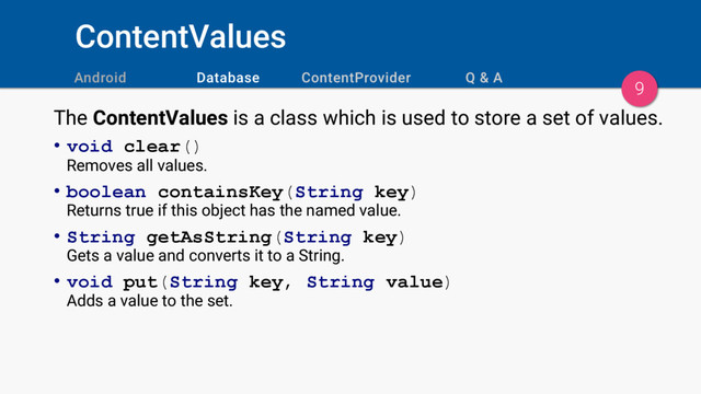 ContentValues
9
The ContentValues is a class which is used to store a set of values.
• void clear()
Removes all values.
• boolean containsKey(String key)
Returns true if this object has the named value.
• String getAsString(String key)
Gets a value and converts it to a String.
• void put(String key, String value)
Adds a value to the set.
