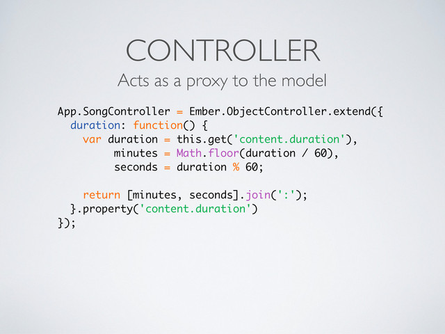 CONTROLLER
Acts as a proxy to the model
App.SongController = Ember.ObjectController.extend({
duration: function() {
var duration = this.get('content.duration'),
minutes = Math.floor(duration / 60),
seconds = duration % 60;
return [minutes, seconds].join(':');
}.property('content.duration')
});
