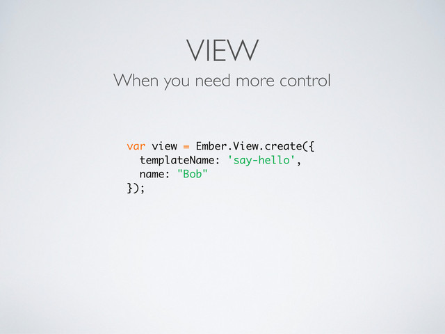 VIEW
When you need more control
var view = Ember.View.create({
templateName: 'say-hello',
name: "Bob"
});
