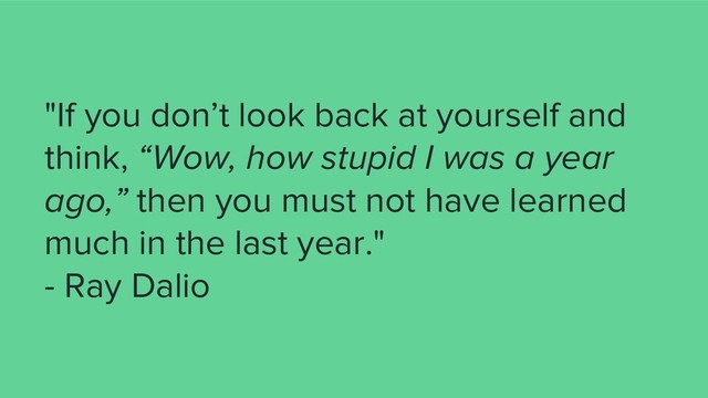 "If you don’t look back at yourself and
think, “Wow, how stupid I was a year
ago,” then you must not have learned
much in the last year."
- Ray Dalio
