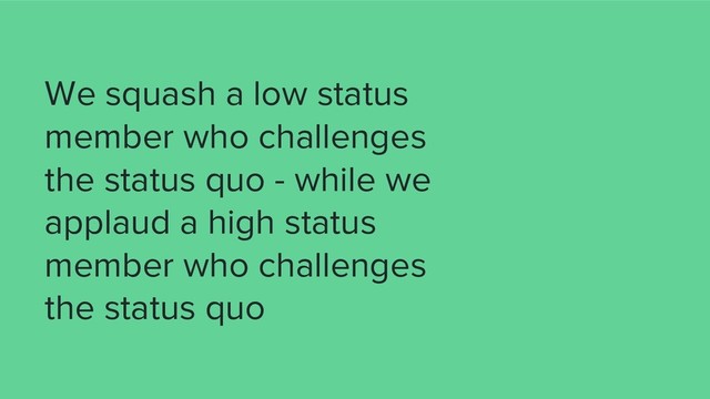 We squash a low status
member who challenges
the status quo - while we
applaud a high status
member who challenges
the status quo
