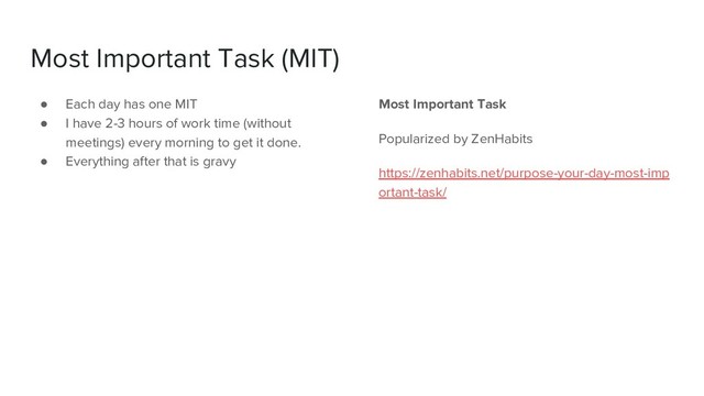 Most Important Task (MIT)
● Each day has one MIT
● I have 2-3 hours of work time (without
meetings) every morning to get it done.
● Everything after that is gravy
Most Important Task
Popularized by ZenHabits
https://zenhabits.net/purpose-your-day-most-imp
ortant-task/

