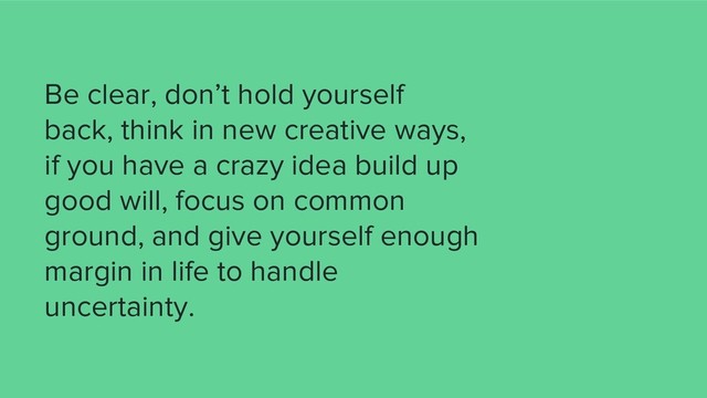 Be clear, don’t hold yourself
back, think in new creative ways,
if you have a crazy idea build up
good will, focus on common
ground, and give yourself enough
margin in life to handle
uncertainty.
