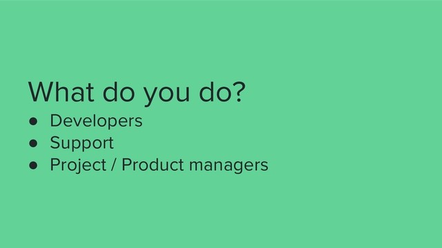 What do you do?
● Developers
● Support
● Project / Product managers
