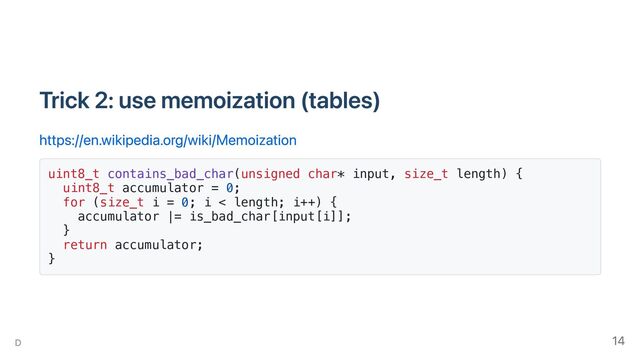Trick 2: use memoization (tables)
https://en.wikipedia.org/wiki/Memoization
uint8_t contains_bad_char(unsigned char* input, size_t length) {
uint8_t accumulator = 0;
for (size_t i = 0; i < length; i++) {
accumulator |= is_bad_char[input[i]];
}
return accumulator;
}
D 14
