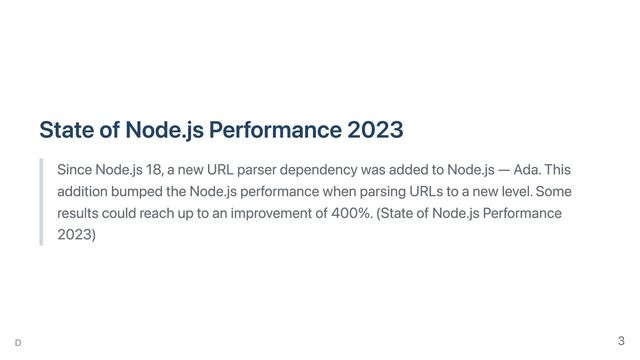 State of Node.js Performance 2023
Since Node.js 18, a new URL parser dependency was added to Node.js — Ada. This
addition bumped the Node.js performance when parsing URLs to a new level. Some
results could reach up to an improvement of 400%. (State of Node.js Performance
2023)
D 3

