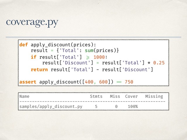 coverage.py
def apply_discount(prices):
result = {'Total': sum(prices)}
if result['Total'] >= 1000:
result['Discount'] = result['Total'] * 0.25
return result['Total'] - result['Discount']
assert apply_discount([400, 600]) == 750
Name Stmts Miss Cover Missing
----------------------------------------------------------
samples/apply_discount.py 5 0 100%
