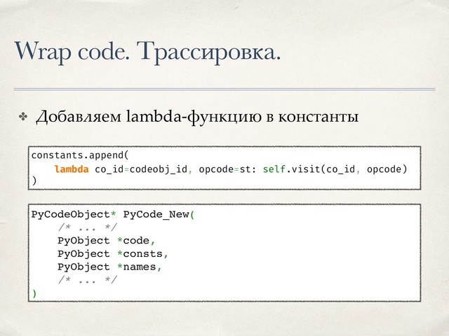 Wrap code. Трассировка.
✤ Добавляем lambda-функцию в константы
constants.append(
lambda co_id=codeobj_id, opcode=st: self.visit(co_id, opcode)
)
PyCodeObject* PyCode_New(
/* ... */
PyObject *code,
PyObject *consts,
PyObject *names,
/* ... */
)
