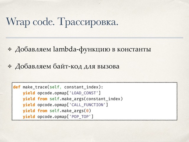 Wrap code. Трассировка.
✤ Добавляем lambda-функцию в константы
✤ Добавляем байт-код для вызова
def make_trace(self, constant_index):
yield opcode.opmap['LOAD_CONST']
yield from self.make_args(constant_index)
yield opcode.opmap['CALL_FUNCTION']
yield from self.make_args(0)
yield opcode.opmap['POP_TOP']
