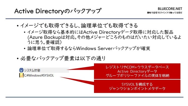 BLUECORE.NET
Active Directoryのバックアップ
• イメージでも取得できるし、論理単位でも取得できる
• イメージ取得なら基本的にはActive Directoryデータ取得に対応した製品
(Azure Backupは対応。その他メジャーどころのものはだいたい対応しているよ
うに思う。要確認）
• 論理単位で取得するならWindows Serverバックアップが確実
• 必要なバックアップ要素は以下の通り
