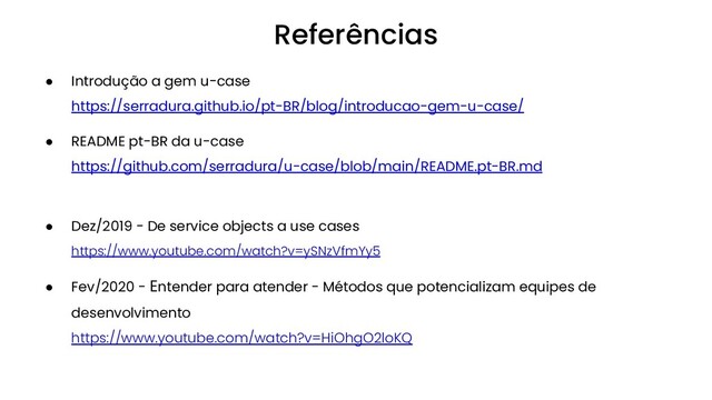 ● Introdução a gem u-case
https://serradura.github.io/pt-BR/blog/introducao-gem-u-case/
● README pt-BR da u-case
https://github.com/serradura/u-case/blob/main/README.pt-BR.md
● Dez/2019 - De service objects a use cases
https://www.youtube.com/watch?v=ySNzVfmYy5
● Fev/2020 - Entender para atender - Métodos que potencializam equipes de
desenvolvimento
https://www.youtube.com/watch?v=HiOhgO2loKQ
Referências
