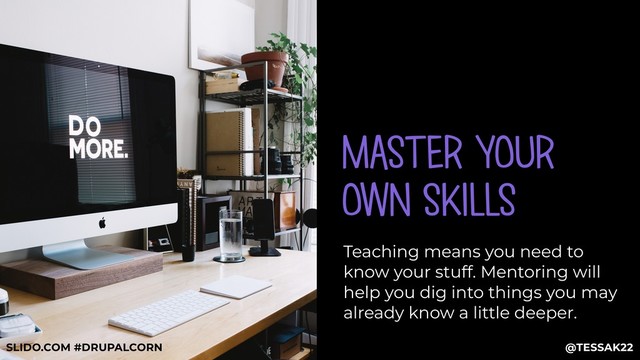 MASTER YOUR
OWN SKILLS
Teaching means you need to
know your stuff. Mentoring will
help you dig into things you may
already know a little deeper.
@TESSAK22
SLIDO.COM #DRUPALCORN

