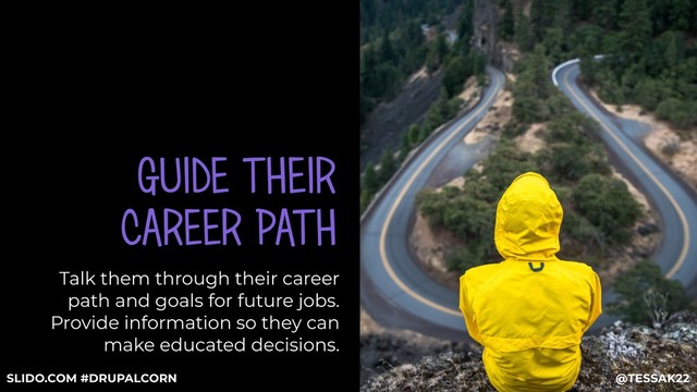GUIDE THEIR
CAREER PATH
Talk them through their career
path and goals for future jobs.
Provide information so they can
make educated decisions.
@TESSAK22
SLIDO.COM #DRUPALCORN
