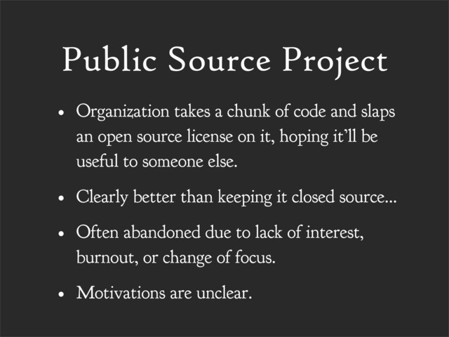 Public Source Project
• Organization takes a chunk of code and slaps
an open source license on it, hoping it’ll be
useful to someone else.
• Clearly better than keeping it closed source...
• Often abandoned due to lack of interest,
burnout, or change of focus.
• Motivations are unclear.
