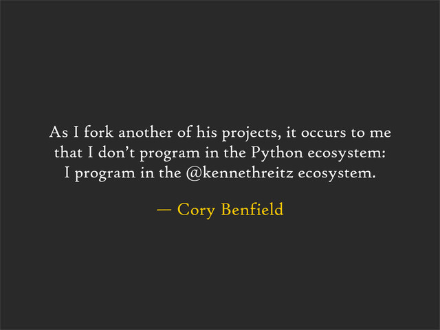 — Cory Benfield
As I fork another of his projects, it occurs to me
that I don’t program in the Python ecosystem:
I program in the @kennethreitz ecosystem.
