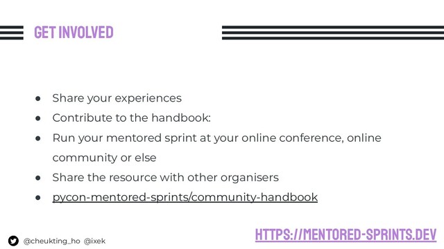 Get involved
● Share your experiences
● Contribute to the handbook:
● Run your mentored sprint at your online conference, online
community or else
● Share the resource with other organisers
● pycon-mentored-sprints/community-handbook
@cheukting_ho @ixek
https://mentored-sprints.dev
