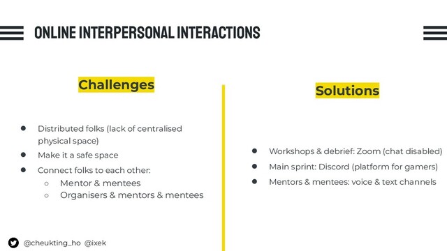 Online interpersonal interactions
Challenges
● Distributed folks (lack of centralised
physical space)
● Make it a safe space
● Connect folks to each other:
○ Mentor & mentees
○ Organisers & mentors & mentees
Solutions
● Workshops & debrief: Zoom (chat disabled)
● Main sprint: Discord (platform for gamers)
● Mentors & mentees: voice & text channels
@cheukting_ho @ixek
