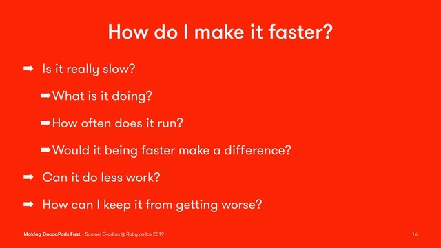 How do I make it faster?
➡ Is it really slow?
➡What is it doing?
➡How often does it run?
➡Would it being faster make a diﬀerence?
➡ Can it do less work?
➡ How can I keep it from getting worse?
Making CocoaPods Fast – Samuel Giddins @ Ruby on Ice 2019 16
