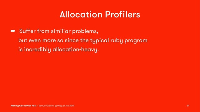 Allocation Proﬁlers
➡ Suﬀer from similiar problems,
but even more so since the typical ruby program
is incredibly allocation-heavy.
Making CocoaPods Fast – Samuel Giddins @ Ruby on Ice 2019 29
