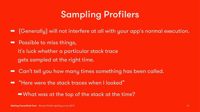 Sampling Proﬁlers
➡ (Generally) will not interfere at all with your app's normal execution.
➡ Possible to miss things,
it's luck whether a particular stack trace
gets sampled at the right time.
➡ Can’t tell you how many times something has been called.
➡ “Here were the stack traces when I looked”
➡What was at the top of the stack at the time?
Making CocoaPods Fast – Samuel Giddins @ Ruby on Ice 2019 31
