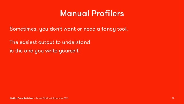 Manual Proﬁlers
Sometimes, you don't want or need a fancy tool.
The easiest output to understand
is the one you write yourself.
Making CocoaPods Fast – Samuel Giddins @ Ruby on Ice 2019 32
