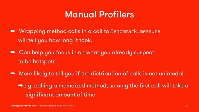 Manual Proﬁlers
➡ Wrapping method calls in a call to Benchmark.measure
will tell you how long it took.
➡ Can help you focus in on what you already suspect
to be hotspots
➡ More likely to tell you if the distribution of calls is not unimodal
➡e.g. calling a memoized method, so only the ﬁrst call will take a
signiﬁcant amount of time
Making CocoaPods Fast – Samuel Giddins @ Ruby on Ice 2019 33
