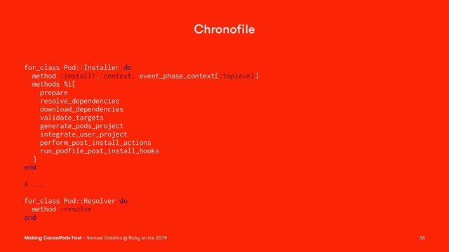 Chronoﬁle
for_class Pod::Installer do
method :install!, context: event_phase_context[:toplevel]
methods %i[
prepare
resolve_dependencies
download_dependencies
validate_targets
generate_pods_project
integrate_user_project
perform_post_install_actions
run_podfile_post_install_hooks
]
end
# ...
for_class Pod::Resolver do
method :resolve
end
Making CocoaPods Fast – Samuel Giddins @ Ruby on Ice 2019 36
