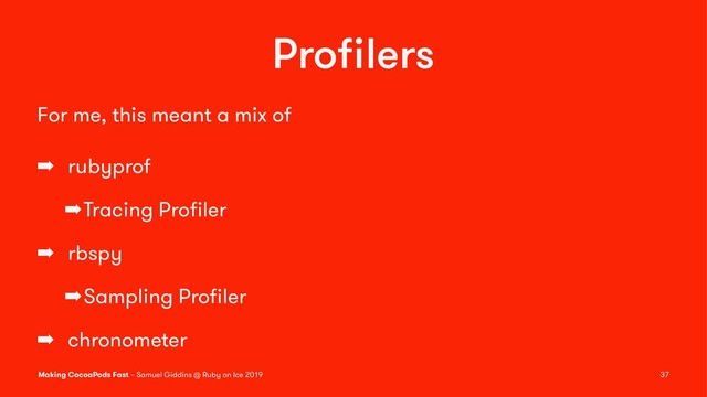 Proﬁlers
For me, this meant a mix of
➡ rubyprof
➡Tracing Proﬁler
➡ rbspy
➡Sampling Proﬁler
➡ chronometer
Making CocoaPods Fast – Samuel Giddins @ Ruby on Ice 2019 37
