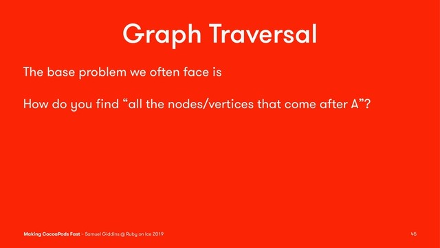 Graph Traversal
The base problem we often face is
How do you ﬁnd “all the nodes/vertices that come after A”?
Making CocoaPods Fast – Samuel Giddins @ Ruby on Ice 2019 45
