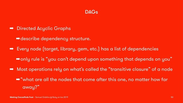 DAGs
➡ Directed Acyclic Graphs
➡describe dependency structure.
➡ Every node (target, library, gem, etc.) has a list of dependencies
➡only rule is “you can’t depend upon something that depends on you”
➡ Most operations rely on what’s called the “transitive closure” of a node
➡“what are all the nodes that come after this one, no matter how far
away?”
Making CocoaPods Fast – Samuel Giddins @ Ruby on Ice 2019 50

