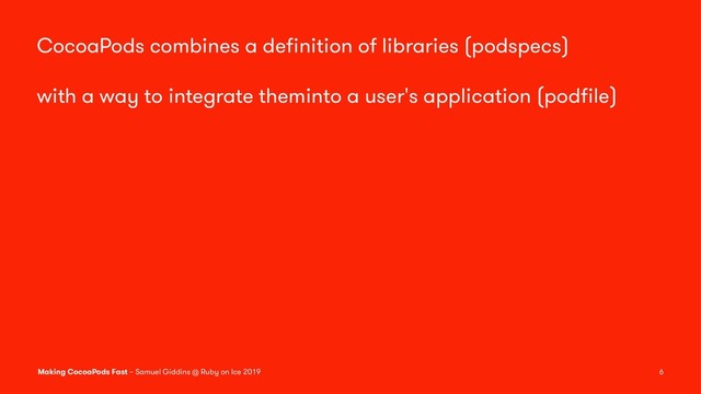 CocoaPods combines a deﬁnition of libraries (podspecs)
with a way to integrate theminto a user's application (podﬁle)
Making CocoaPods Fast – Samuel Giddins @ Ruby on Ice 2019 6
